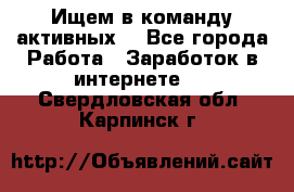 Ищем в команду активных. - Все города Работа » Заработок в интернете   . Свердловская обл.,Карпинск г.